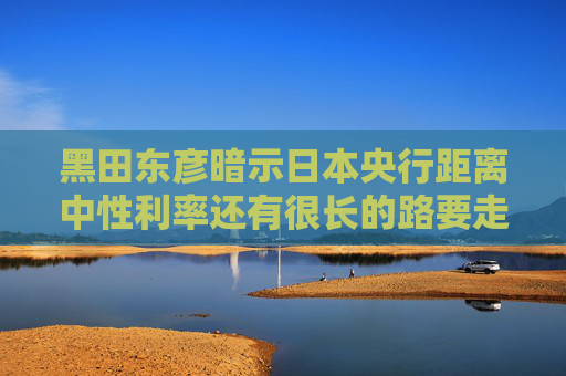 黑田东彦暗示日本央行距离中性利率还有很长的路要走