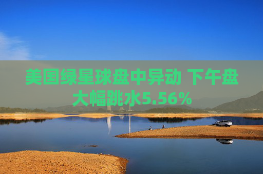 美国绿星球盘中异动 下午盘大幅跳水5.56%
