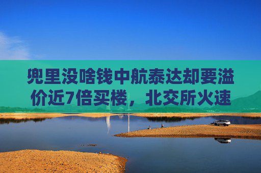 兜里没啥钱中航泰达却要溢价近7倍买楼，北交所火速问询：你图啥？