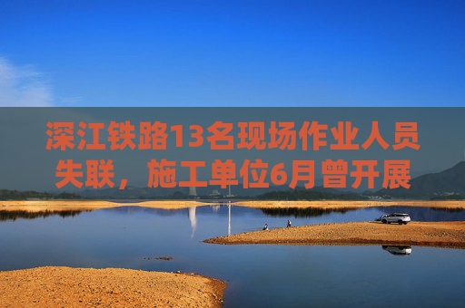 深江铁路13名现场作业人员失联，施工单位6月曾开展安全生产宣誓