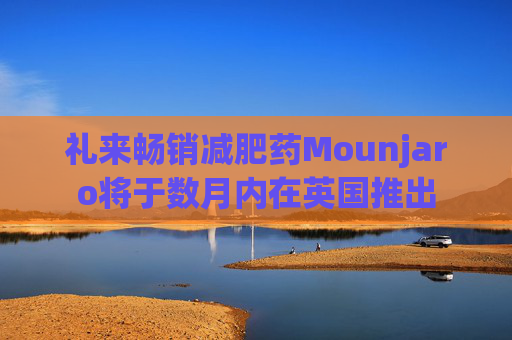 礼来畅销减肥药Mounjaro将于数月内在英国推出