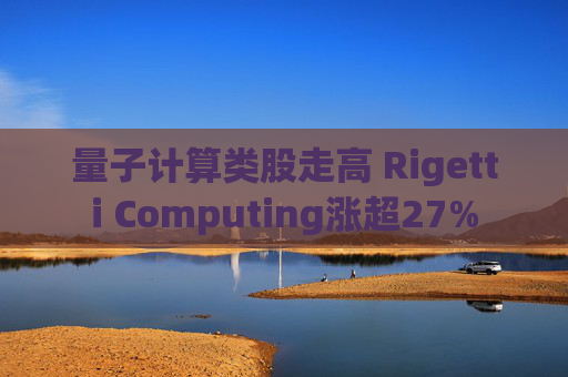 量子计算类股走高 Rigetti Computing涨超27%