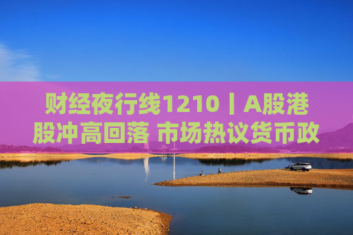 财经夜行线1210丨A股港股冲高回落 市场热议货币政策“适度宽松”