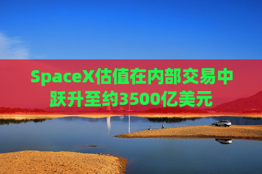 SpaceX估值在内部交易中跃升至约3500亿美元