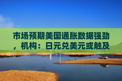 市场预期美国通胀数据强劲，机构：日元兑美元或触及155