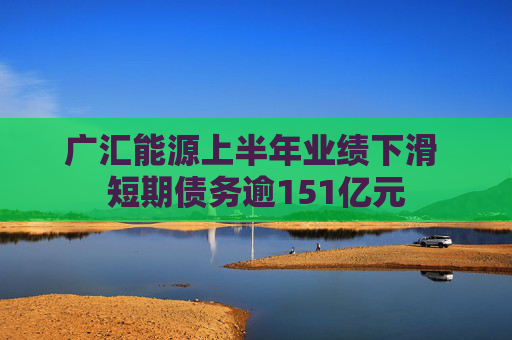 广汇能源上半年业绩下滑 短期债务逾151亿元