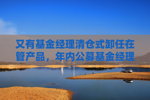 又有基金经理清仓式卸任在管产品，年内公募基金经理变更频繁