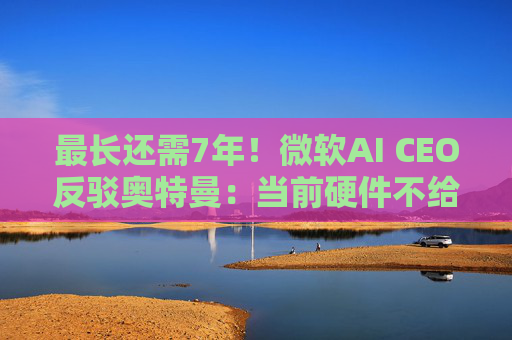 最长还需7年！微软AI CEO反驳奥特曼：当前硬件不给力，AGI没那么快