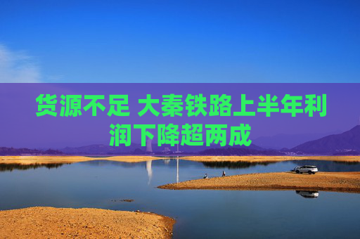 货源不足 大秦铁路上半年利润下降超两成