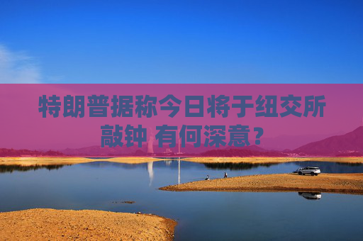 特朗普据称今日将于纽交所敲钟 有何深意？