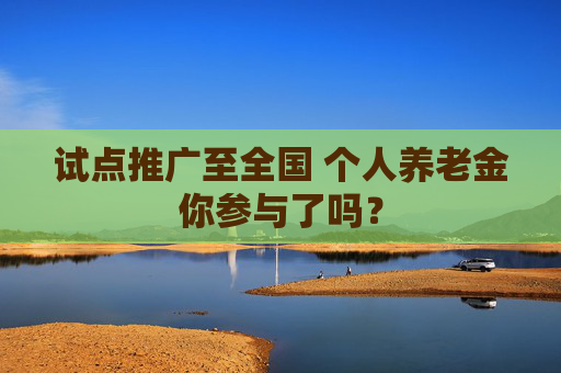 试点推广至全国 个人养老金你参与了吗？