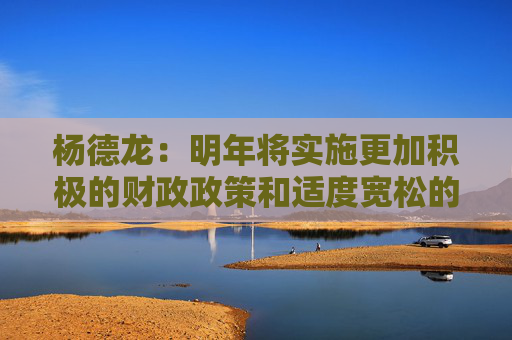 杨德龙：明年将实施更加积极的财政政策和适度宽松的货币政策 对经济复苏和楼市股市回暖意义重大