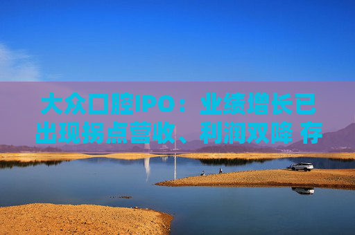 大众口腔IPO：业绩增长已出现拐点营收、利润双降 存量时代前景有限战投方仅剩三名自然人