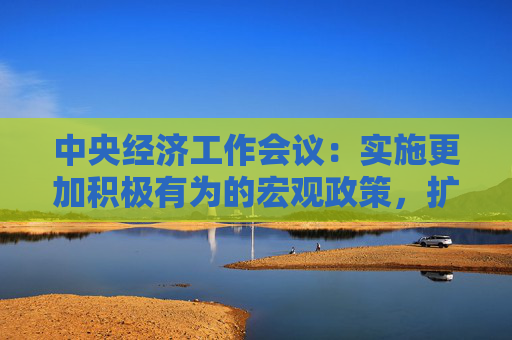 中央经济工作会议：实施更加积极有为的宏观政策，扩大国内需求，推动科技创新和产业创新融合发展，稳住楼市股市
