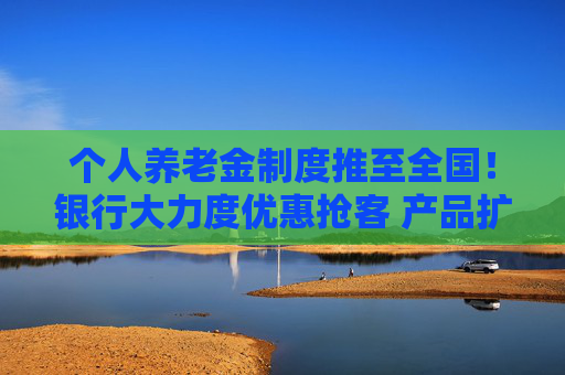 个人养老金制度推至全国！银行大力度优惠抢客 产品扩容能否减少空头账户？