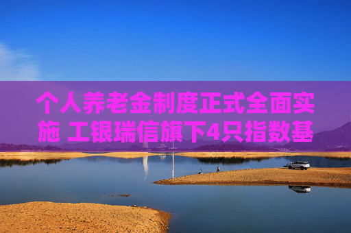 个人养老金制度正式全面实施 工银瑞信旗下4只指数基金被纳入可投产品名录