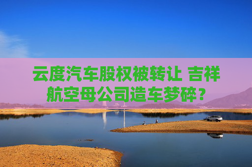 云度汽车股权被转让 吉祥航空母公司造车梦碎？