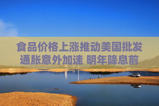 食品价格上涨推动美国批发通胀意外加速 明年降息前景存不确定性