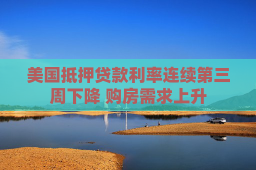 美国抵押贷款利率连续第三周下降 购房需求上升