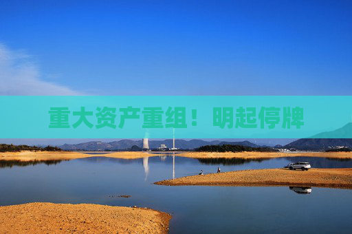 重大资产重组！明起停牌