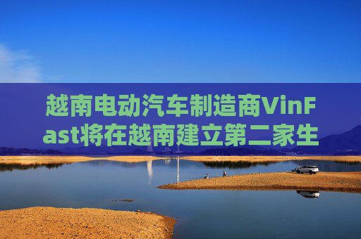 越南电动汽车制造商VinFast将在越南建立第二家生产工厂