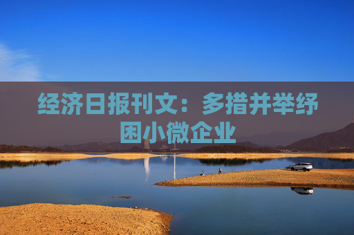 经济日报刊文：多措并举纾困小微企业
