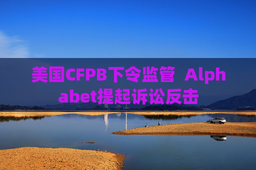 美国CFPB下令监管  Alphabet提起诉讼反击