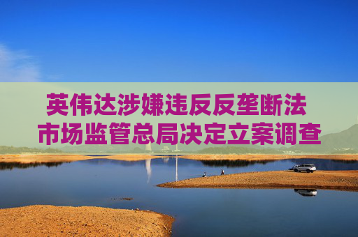 英伟达涉嫌违反反垄断法 市场监管总局决定立案调查：涉5年前收购迈络思