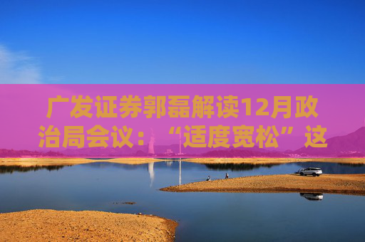 广发证券郭磊解读12月政治局会议：“适度宽松”这一新的信号，将会对增长逻辑形成支持