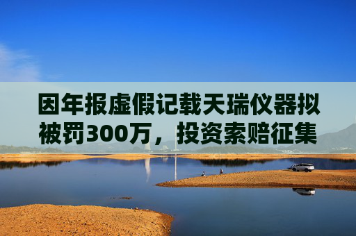 因年报虚假记载天瑞仪器拟被罚300万，投资索赔征集