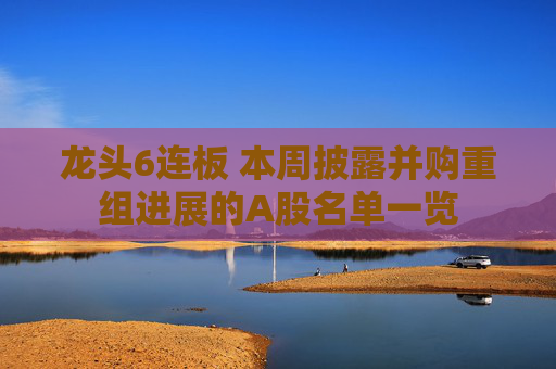 龙头6连板 本周披露并购重组进展的A股名单一览