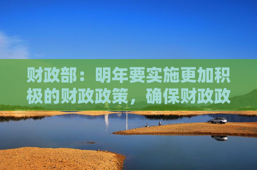 财政部：明年要实施更加积极的财政政策，确保财政政策持续用力、更加给力