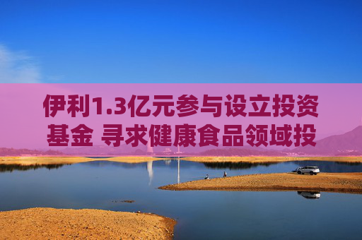 伊利1.3亿元参与设立投资基金 寻求健康食品领域投资机会