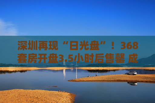 深圳再现“日光盘”！368套房开盘3.5小时后售罄 成为深圳今年的第5个“日光盘”