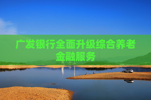 广发银行全面升级综合养老金融服务