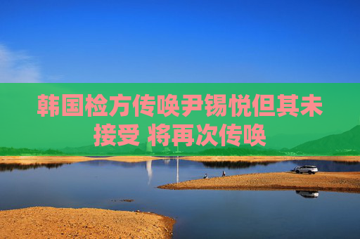 韩国检方传唤尹锡悦但其未接受 将再次传唤