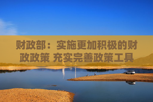 财政部：实施更加积极的财政政策 充实完善政策工具箱