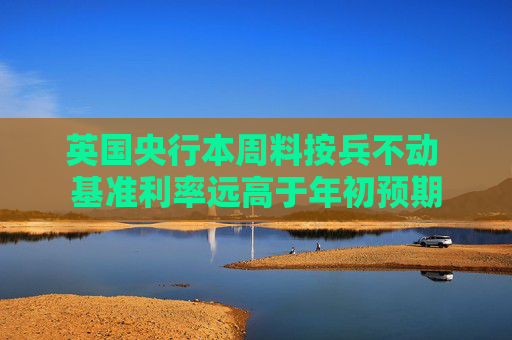 英国央行本周料按兵不动 基准利率远高于年初预期