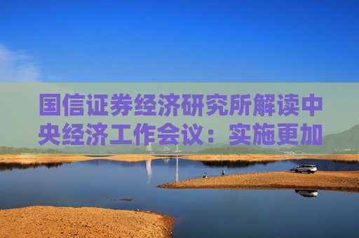 国信证券经济研究所解读中央经济工作会议：实施更加积极有为的宏观政策，扩大国内需求