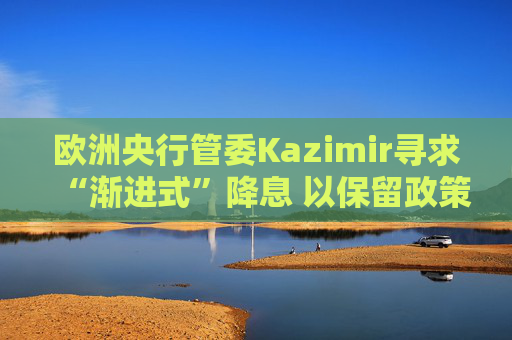 欧洲央行管委Kazimir寻求“渐进式”降息 以保留政策空间