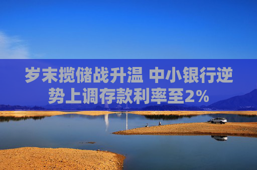 岁末揽储战升温 中小银行逆势上调存款利率至2%