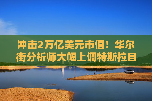 冲击2万亿美元市值！华尔街分析师大幅上调特斯拉目标价
