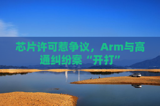 芯片许可惹争议，Arm与高通纠纷案“开打”