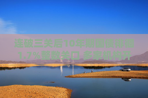 连破三关后10年期国债徘徊1.7%整数关口 多家机构开始“预警”：下行空间已不大
