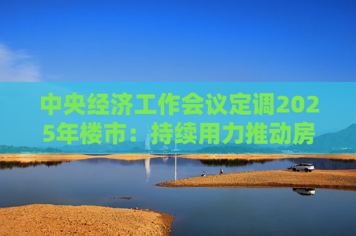 中央经济工作会议定调2025年楼市：持续用力推动房地产市场止跌回稳，充分释放刚性和改善性住房需求潜力