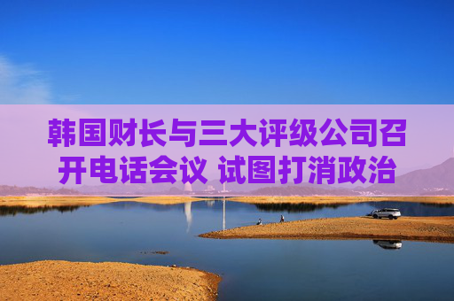 韩国财长与三大评级公司召开电话会议 试图打消政治动荡引发的担忧