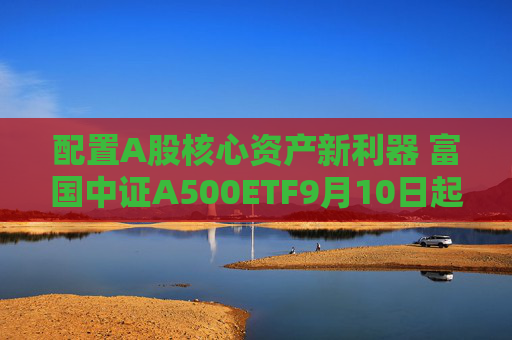 配置A股核心资产新利器 富国中证A500ETF9月10日起正式发行