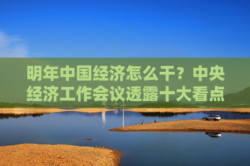 明年中国经济怎么干？中央经济工作会议透露十大看点