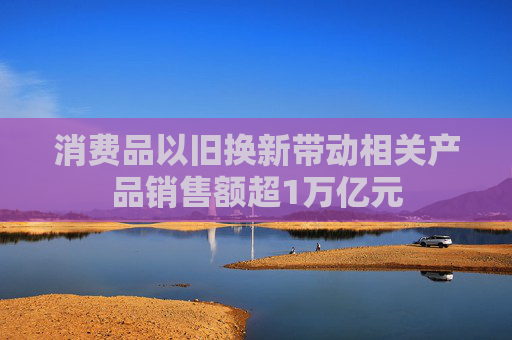 消费品以旧换新带动相关产品销售额超1万亿元
