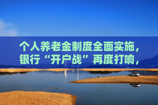 个人养老金制度全面实施，银行“开户战”再度打响，服务体系持续迭代中